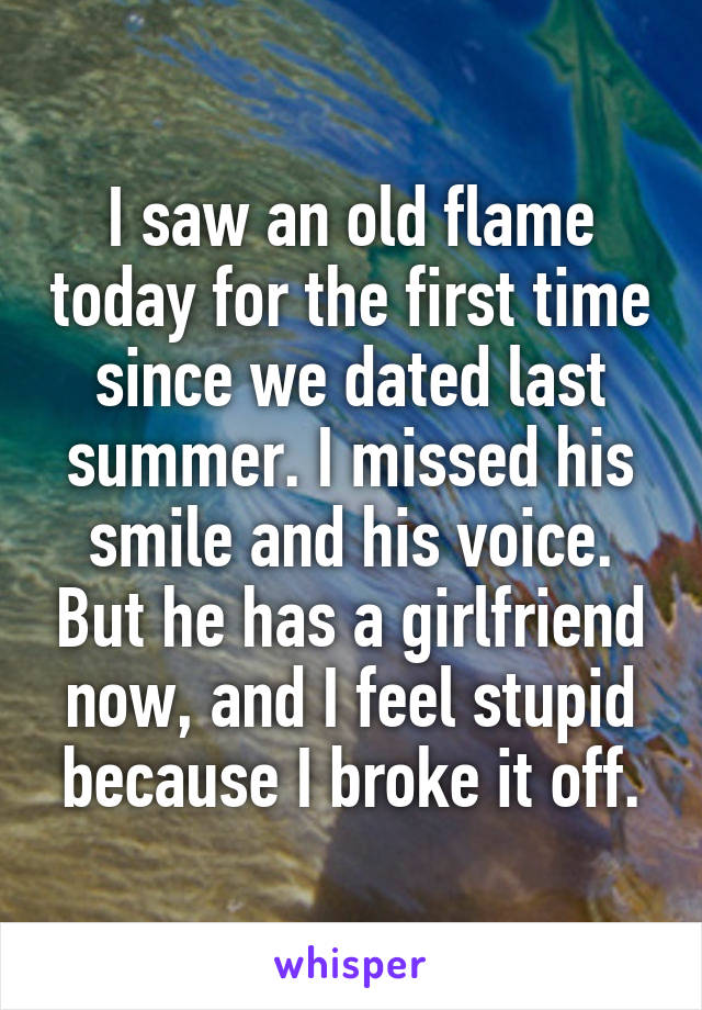 I saw an old flame today for the first time since we dated last summer. I missed his smile and his voice. But he has a girlfriend now, and I feel stupid because I broke it off.