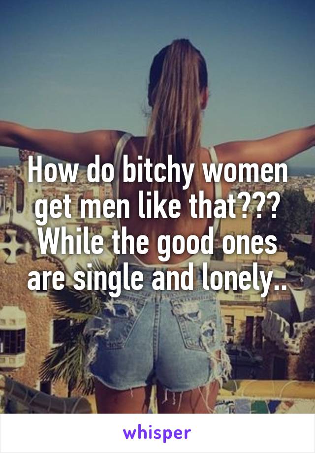 Like why do women men bitchy Why men