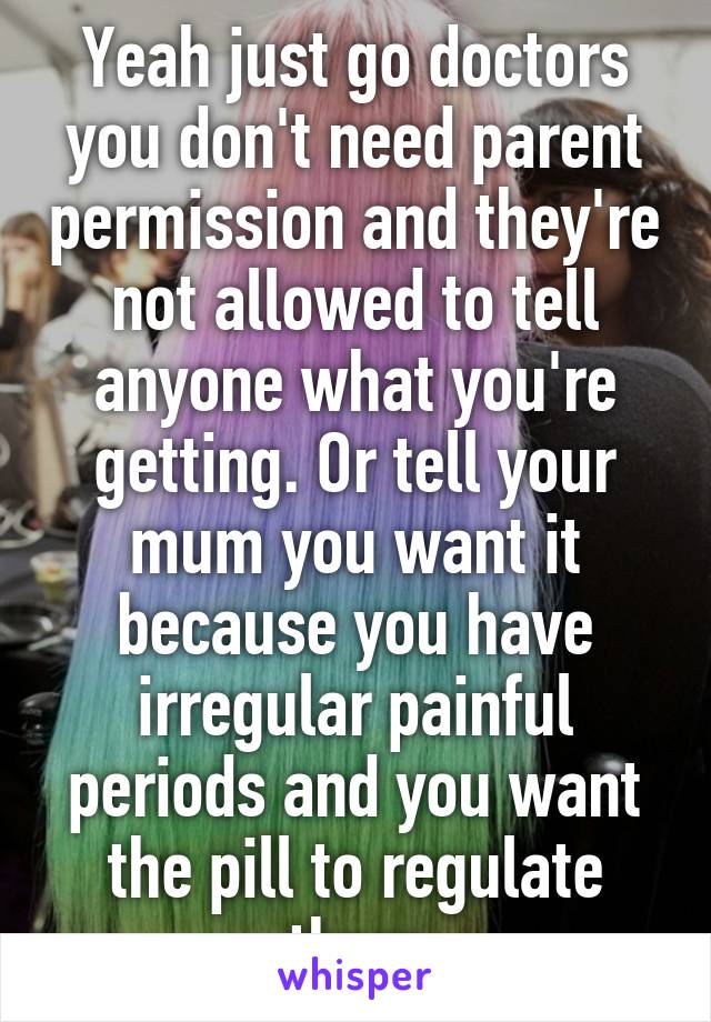 Yeah just go doctors you don't need parent permission and they're not allowed to tell anyone what you're getting. Or tell your mum you want it because you have irregular painful periods and you want the pill to regulate them