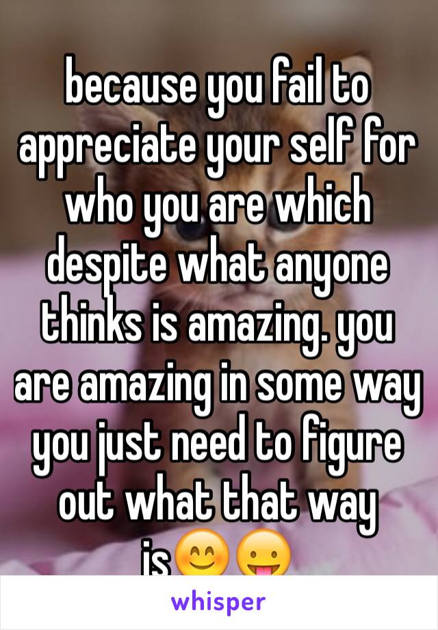 because you fail to appreciate your self for who you are which despite what anyone thinks is amazing. you are amazing in some way you just need to figure out what that way is😊😛