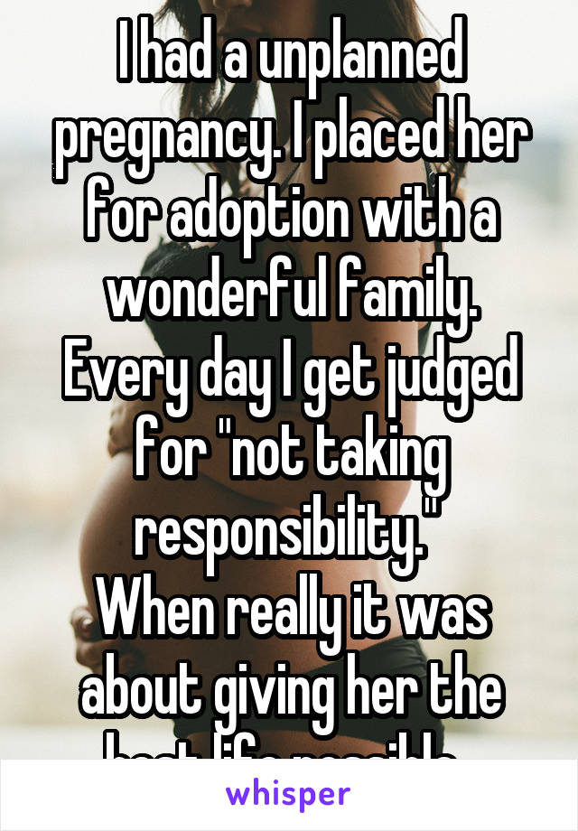 I had a unplanned pregnancy. I placed her for adoption with a wonderful family. Every day I get judged for "not taking responsibility." 
When really it was about giving her the best life possible. 