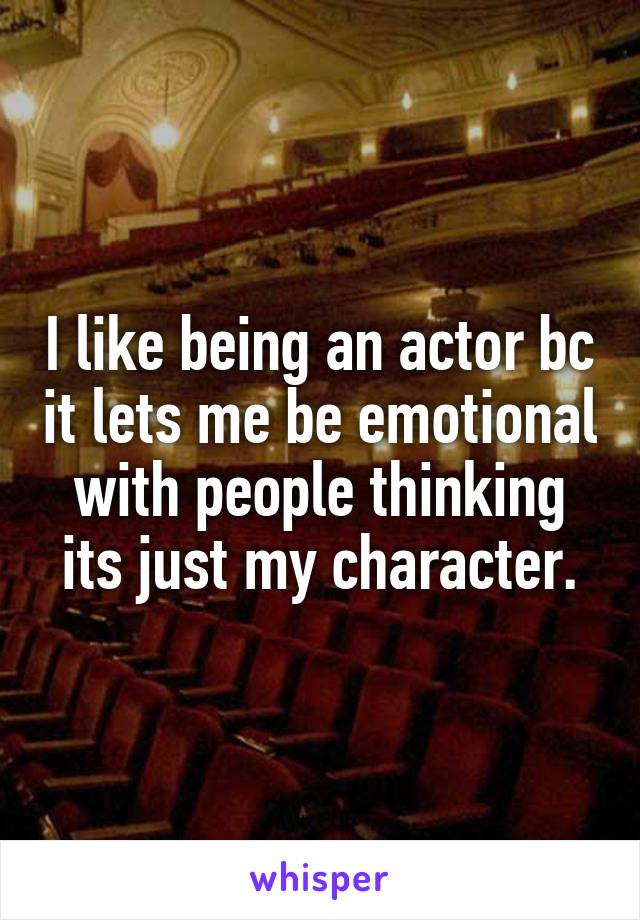 I like being an actor bc it lets me be emotional with people thinking its just my character.