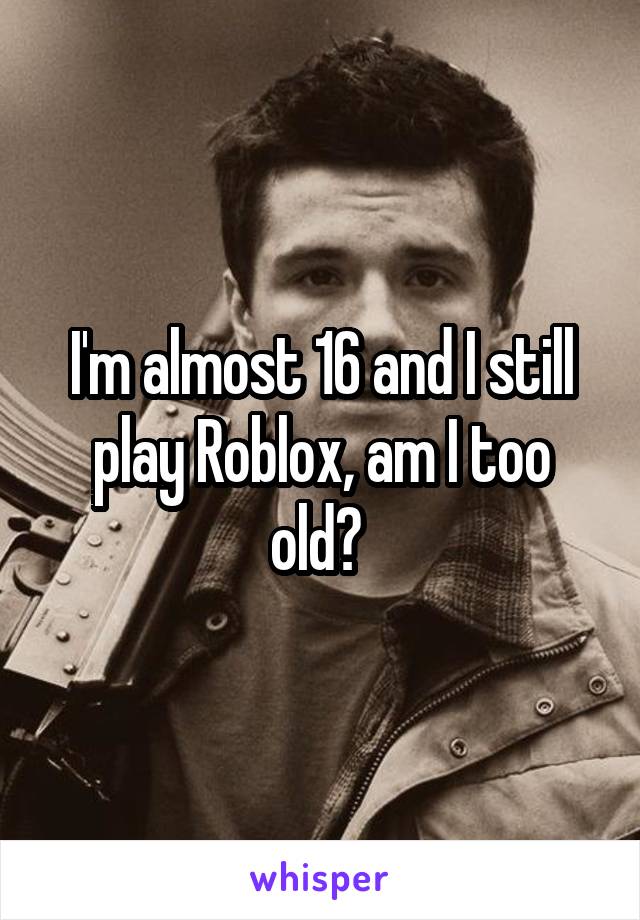 I M Almost 16 And I Still Play Roblox Am I Too Old