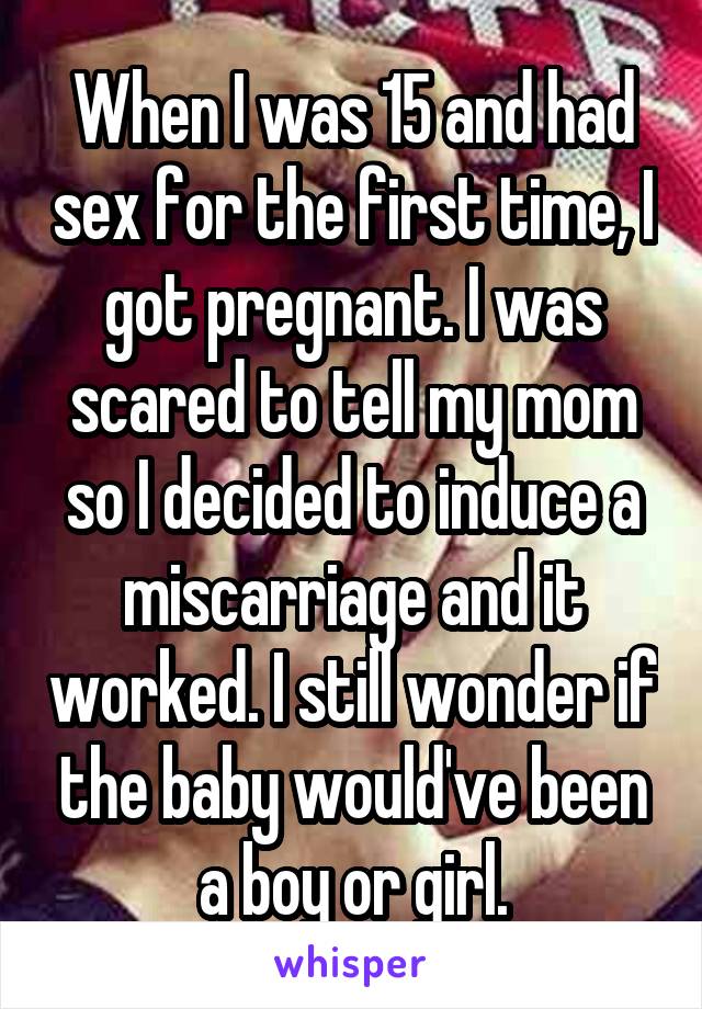 When I was 15 and had sex for the first time, I got pregnant. I was scared to tell my mom so I decided to induce a miscarriage and it worked. I still wonder if the baby would've been a boy or girl.