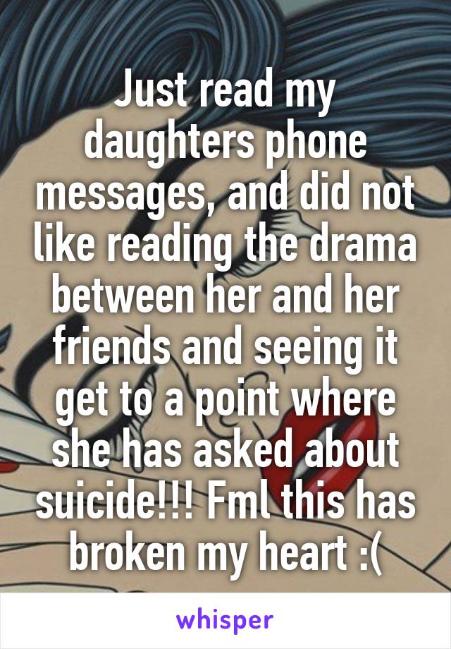 Just read my daughters phone messages, and did not like reading the drama between her and her friends and seeing it get to a point where she has asked about suicide!!! Fml this has broken my heart :(