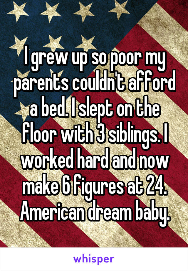 I grew up so poor my parents couldn't afford a bed. I slept on the floor with 3 siblings. I worked hard and now make 6 figures at 24. American dream baby.
