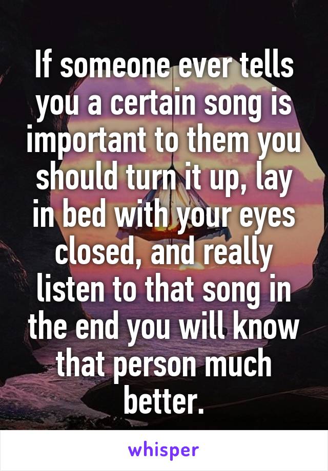If someone ever tells you a certain song is important to them you should turn it up, lay in bed with your eyes closed, and really listen to that song in the end you will know that person much better.