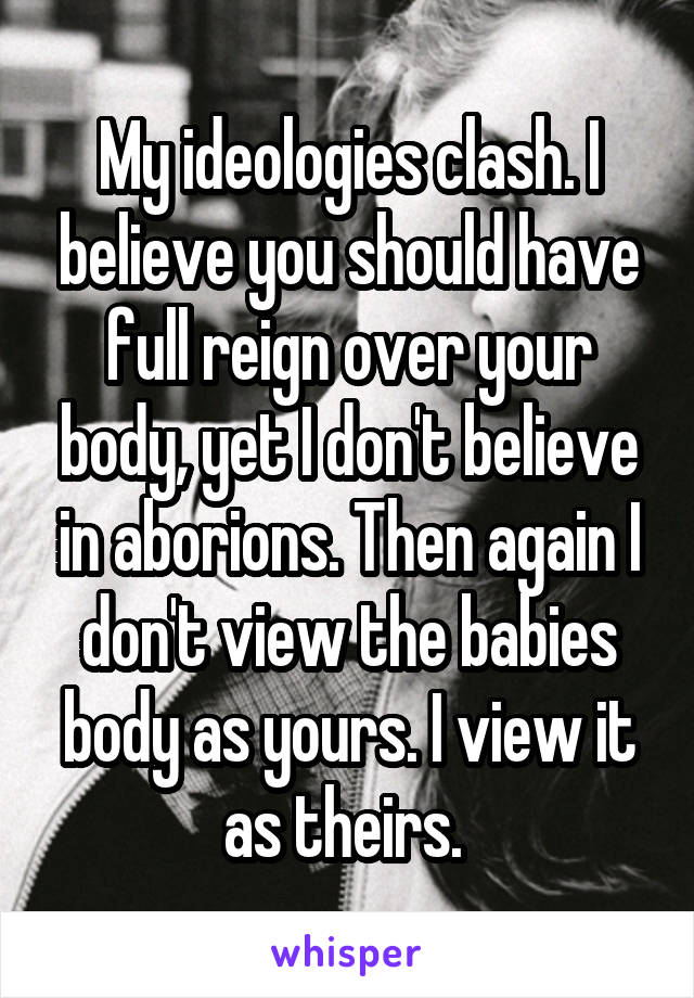 My ideologies clash. I believe you should have full reign over your body, yet I don't believe in aborions. Then again I don't view the babies body as yours. I view it as theirs. 