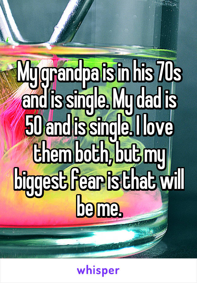 My grandpa is in his 70s and is single. My dad is 50 and is single. I love them both, but my biggest fear is that will be me.