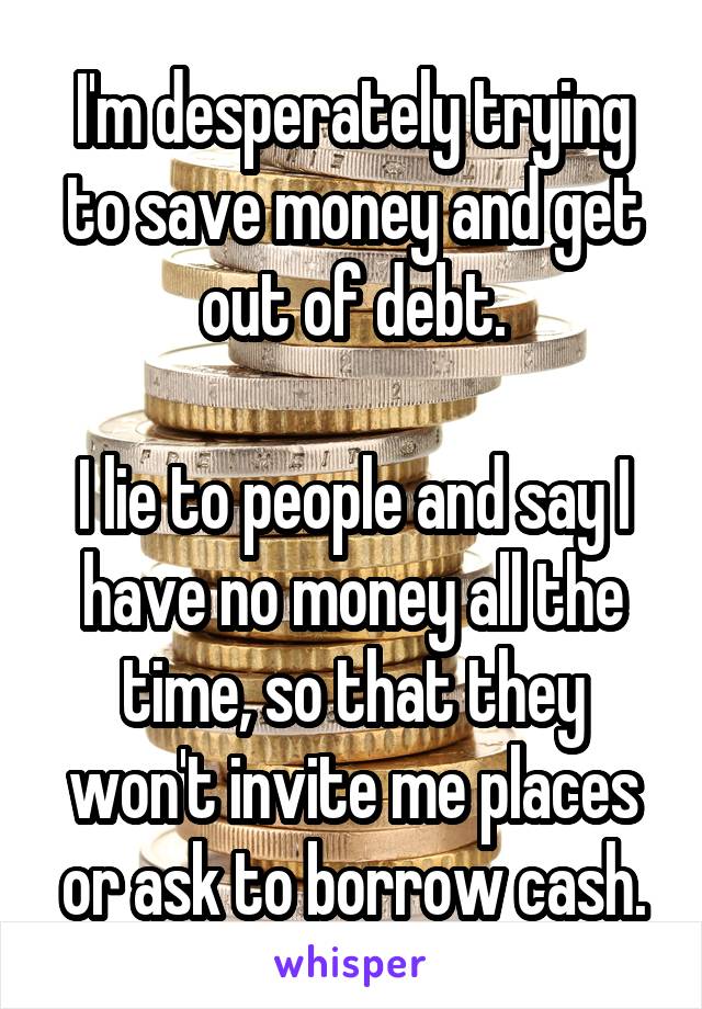 I'm desperately trying to save money and get out of debt.

I lie to people and say I have no money all the time, so that they won't invite me places or ask to borrow cash.