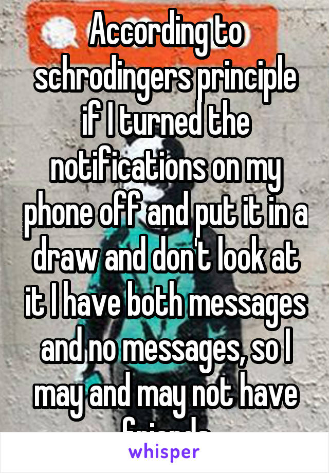 According to schrodingers principle if I turned the notifications on my phone off and put it in a draw and don't look at it I have both messages and no messages, so I may and may not have friends