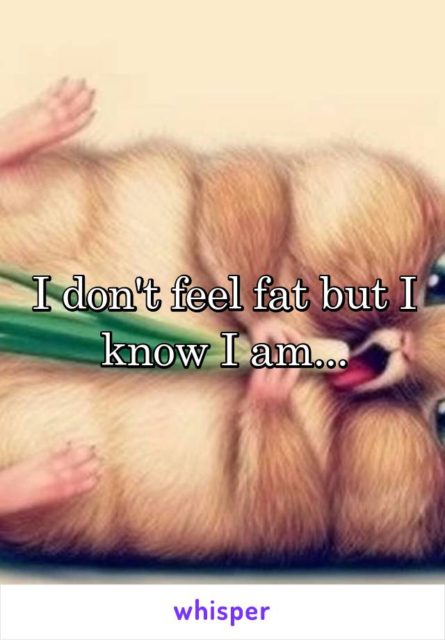 I don't feel fat but I know I am...