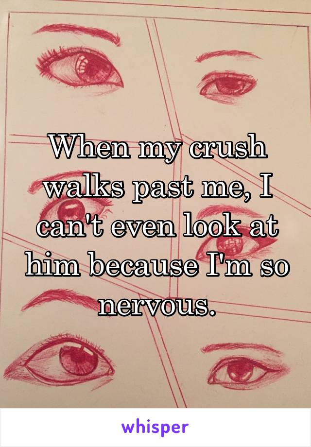 When my crush walks past me, I can't even look at him because I'm so nervous.