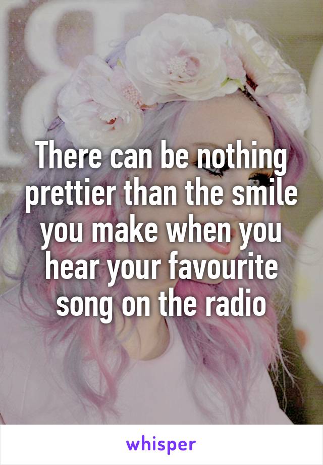 There can be nothing prettier than the smile you make when you hear your favourite song on the radio