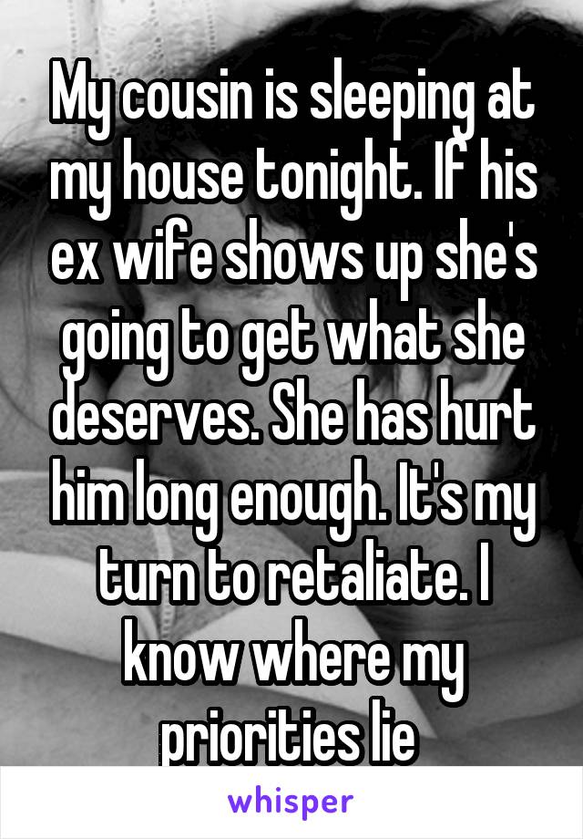 My cousin is sleeping at my house tonight. If his ex wife shows up she's going to get what she deserves. She has hurt him long enough. It's my turn to retaliate. I know where my priorities lie 