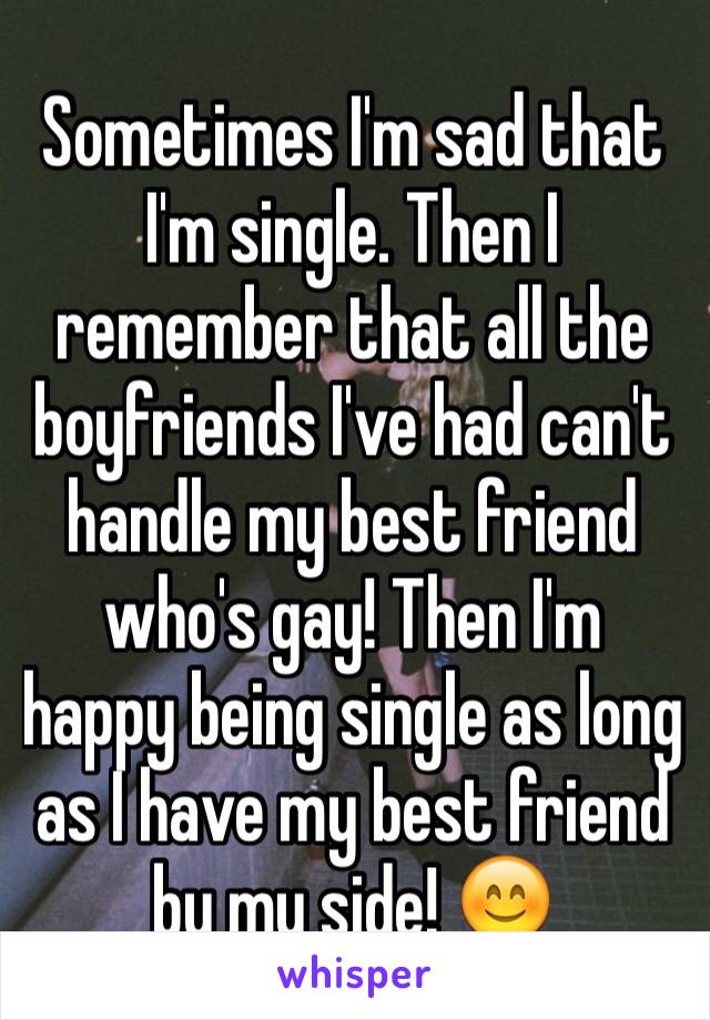 Sometimes I'm sad that I'm single. Then I remember that all the boyfriends I've had can't handle my best friend who's gay! Then I'm happy being single as long as I have my best friend by my side! 😊