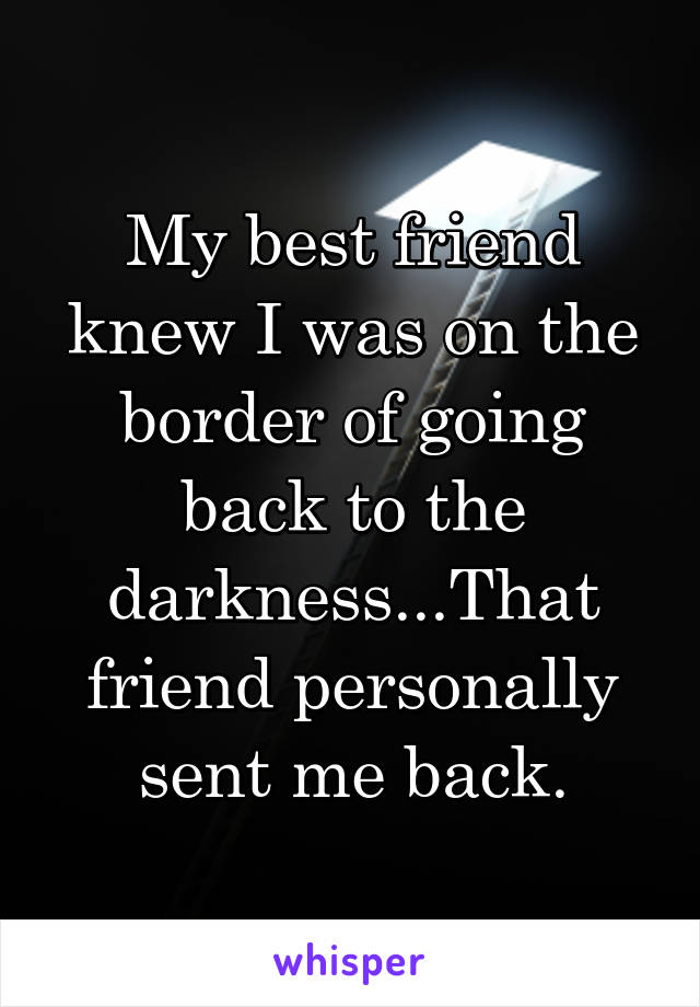 My best friend knew I was on the border of going back to the darkness...That friend personally sent me back.