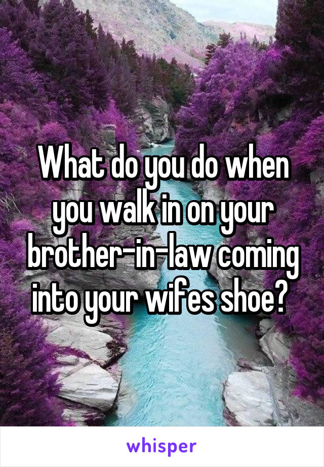 What do you do when you walk in on your brother-in-law coming into your wifes shoe? 