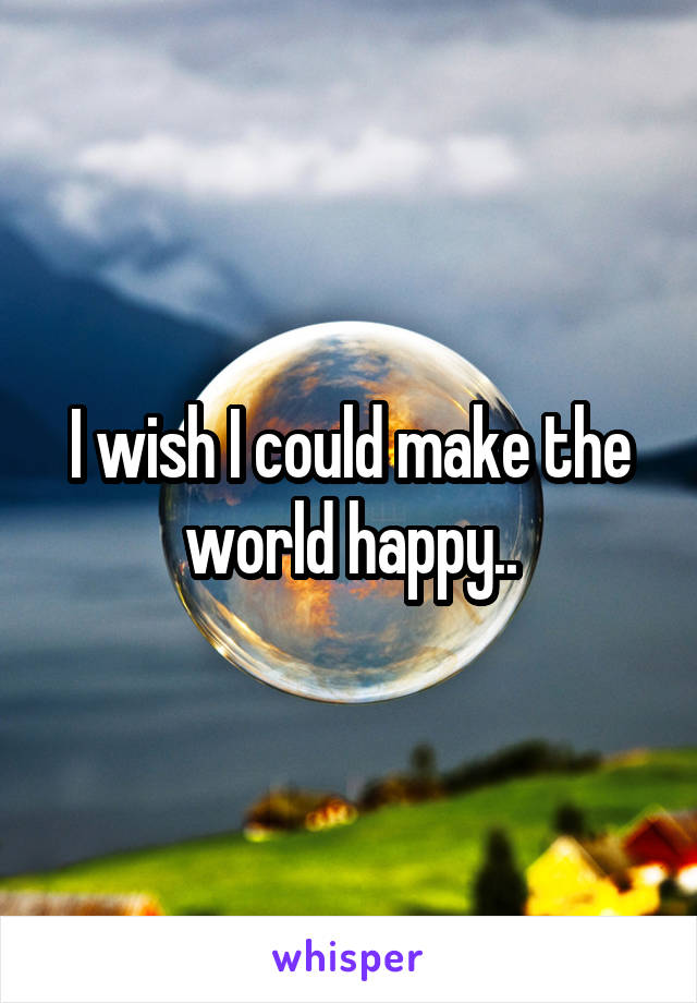 I wish I could make the world happy..