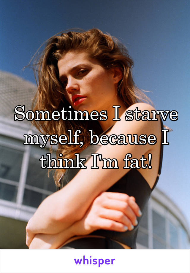 Sometimes I starve myself, because I think I'm fat!