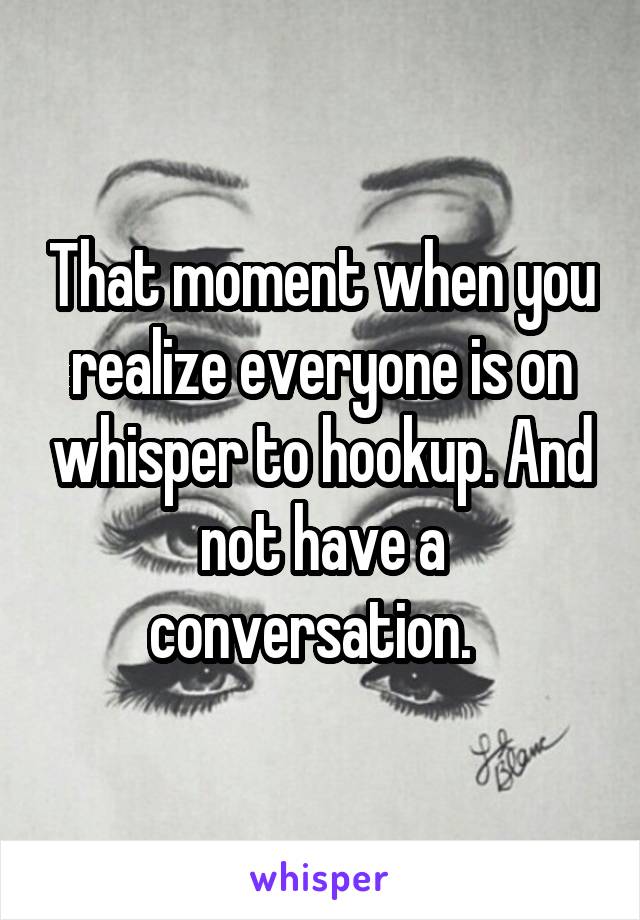 That moment when you realize everyone is on whisper to hookup. And not have a conversation.  