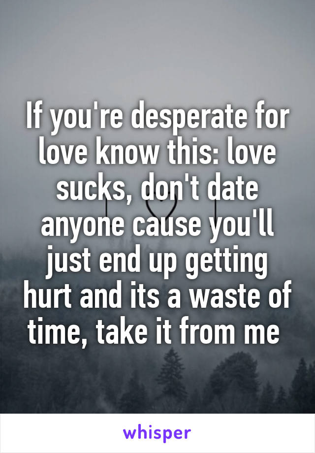 If you're desperate for love know this: love sucks, don't date anyone cause you'll just end up getting hurt and its a waste of time, take it from me 