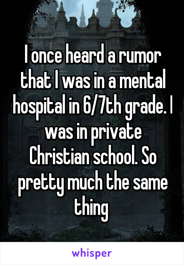 I once heard a rumor that I was in a mental hospital in 6/7th grade. I was in private Christian school. So pretty much the same thing 