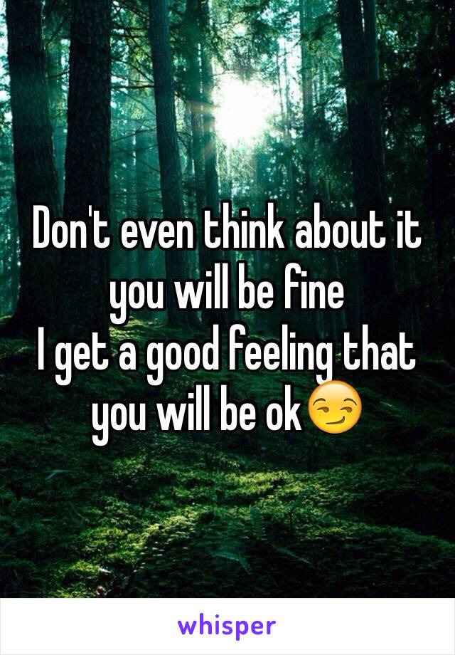 Don't even think about it you will be fine 
I get a good feeling that you will be ok😏