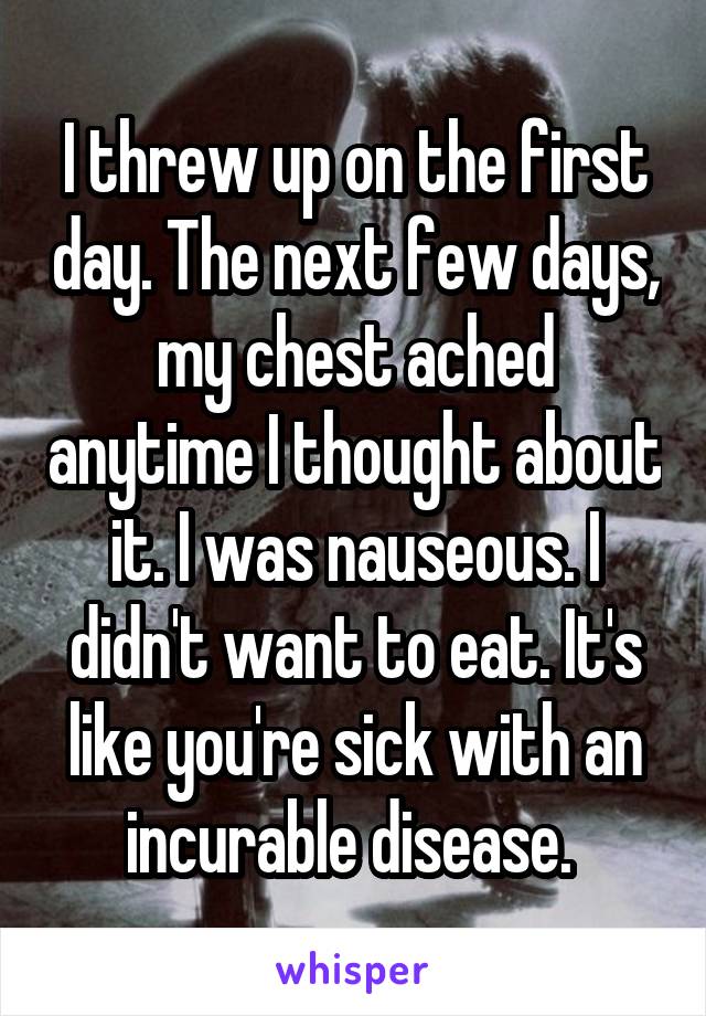 I threw up on the first day. The next few days, my chest ached anytime I thought about it. I was nauseous. I didn't want to eat. It's like you're sick with an incurable disease. 