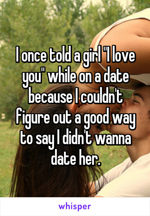 I once told a girl "I love you" while on a date because I couldn't figure out a good way to say I didn't wanna date her.