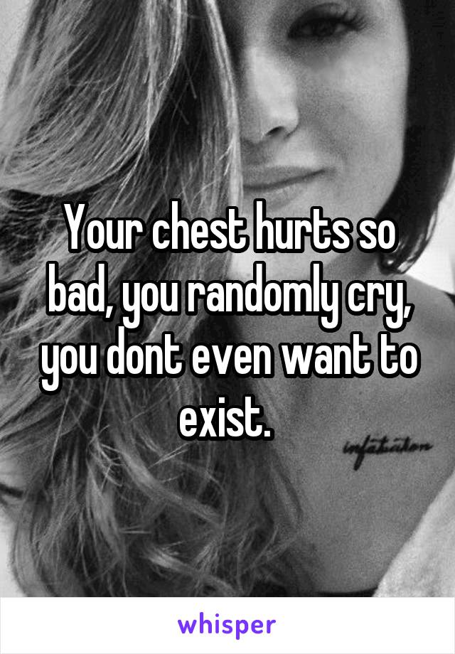 Your chest hurts so bad, you randomly cry, you dont even want to exist. 