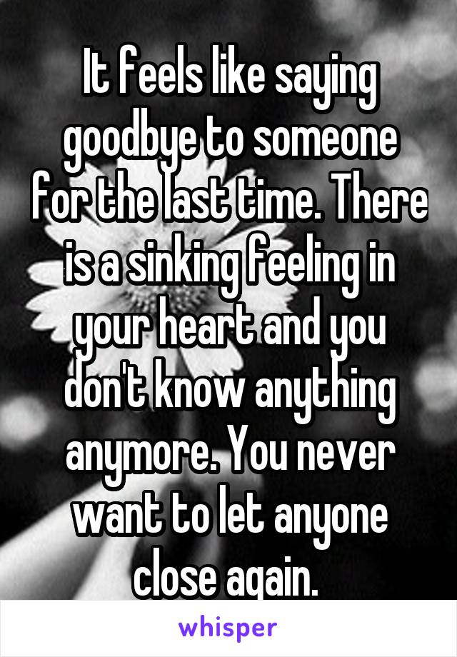 It feels like saying goodbye to someone for the last time. There is a sinking feeling in your heart and you don't know anything anymore. You never want to let anyone close again. 
