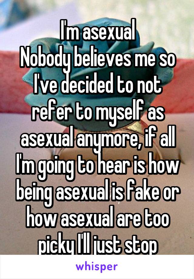 I'm asexual
Nobody believes me so I've decided to not refer to myself as asexual anymore, if all I'm going to hear is how being asexual is fake or how asexual are too picky I'll just stop
