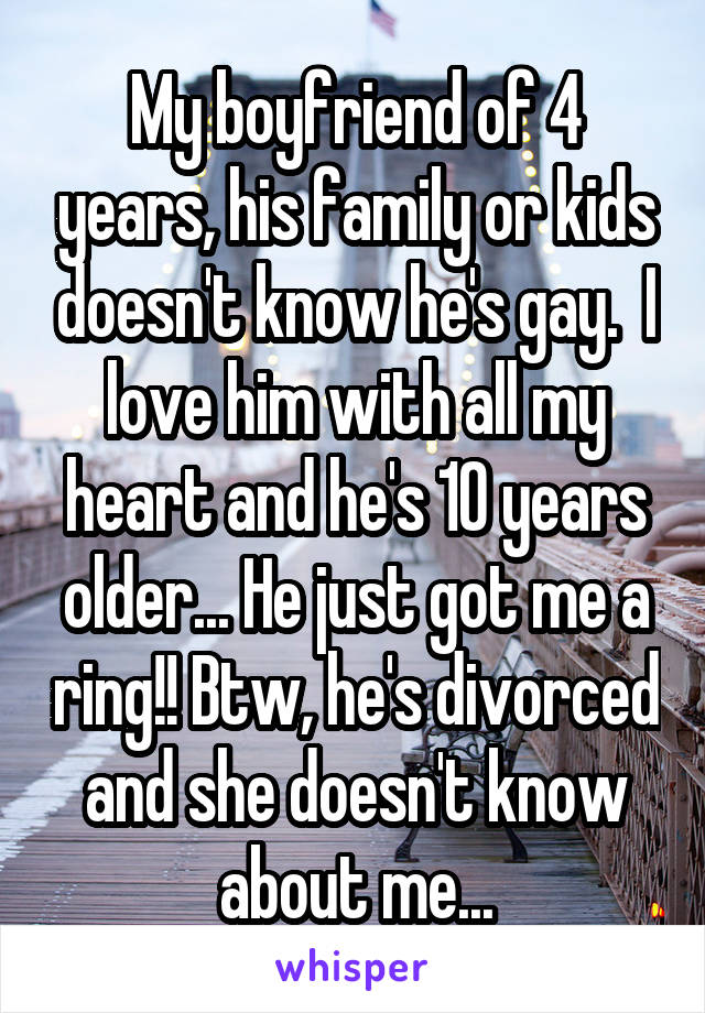 My boyfriend of 4 years, his family or kids doesn't know he's gay.  I love him with all my heart and he's 10 years older... He just got me a ring!! Btw, he's divorced and she doesn't know about me...