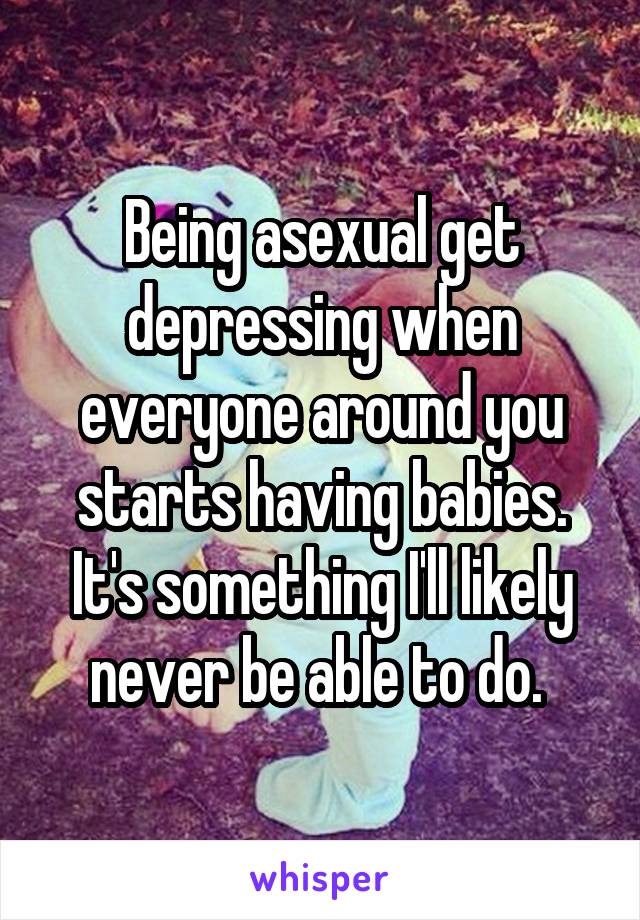 Being asexual get depressing when everyone around you starts having babies. It's something I'll likely never be able to do. 