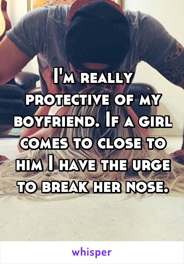 I'm really protective of my boyfriend. If a girl comes to close to him I have the urge to break her nose.