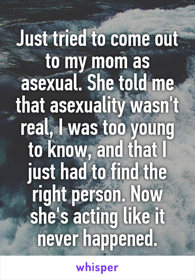Just tried to come out to my mom as asexual. She told me that asexuality wasn't real, I was too young to know, and that I just had to find the right person. Now she's acting like it never happened.