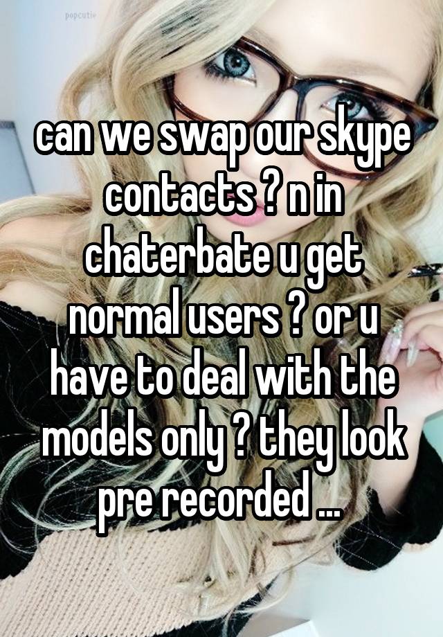 can we swap our skype contacts ? n in chaterbate u get normal users ? or u have to deal with the ...