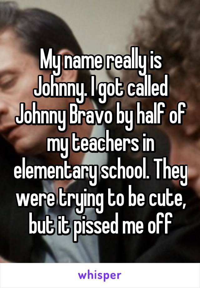 My name really is Johnny. I got called Johnny Bravo by half of my teachers in elementary school. They were trying to be cute, but it pissed me off