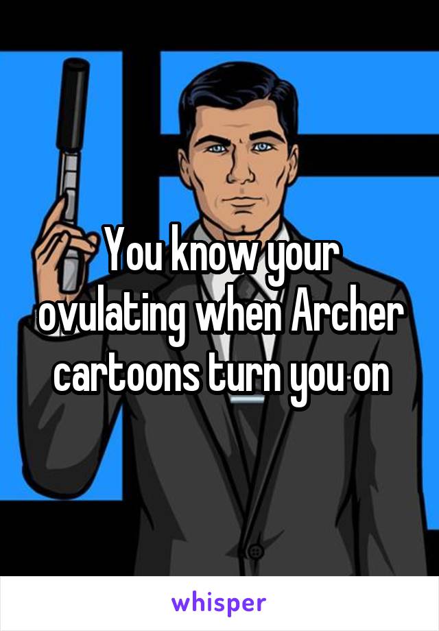 You know your ovulating when Archer cartoons turn you on
