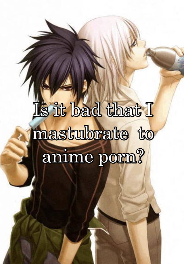 Bad Anime Porn - Is it bad that I mastubrate to anime porn?