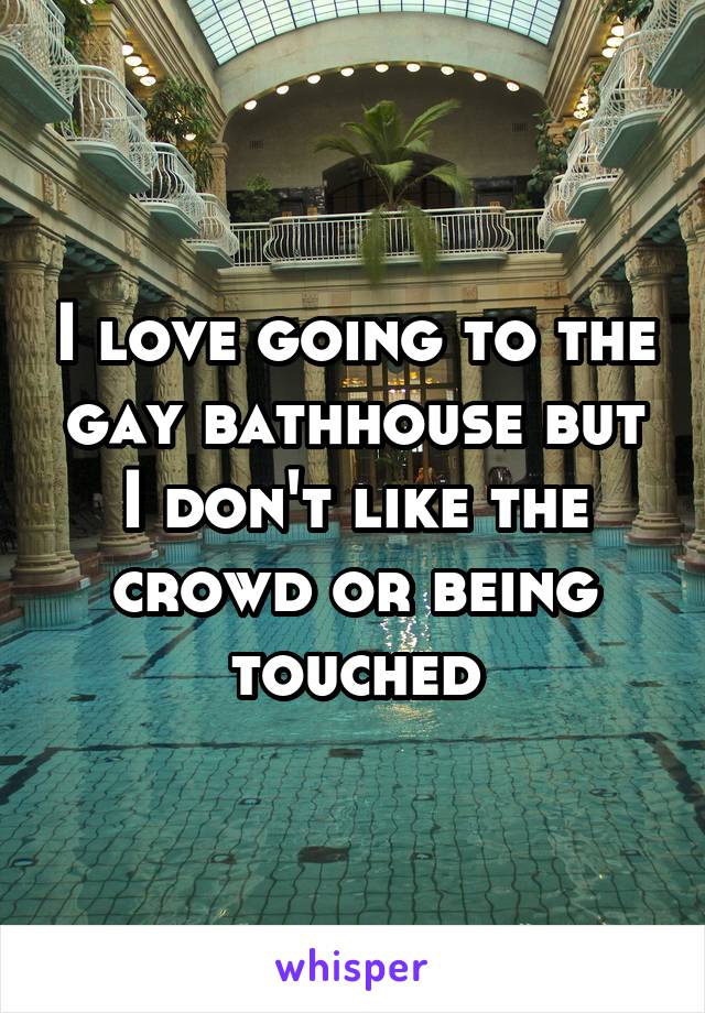 I love going to the gay bathhouse but I don't like the crowd or being touched