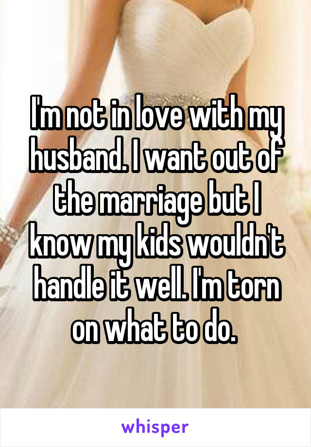 I'm not in love with my husband. I want out of the marriage but I know my kids wouldn't handle it well. I'm torn on what to do. 
