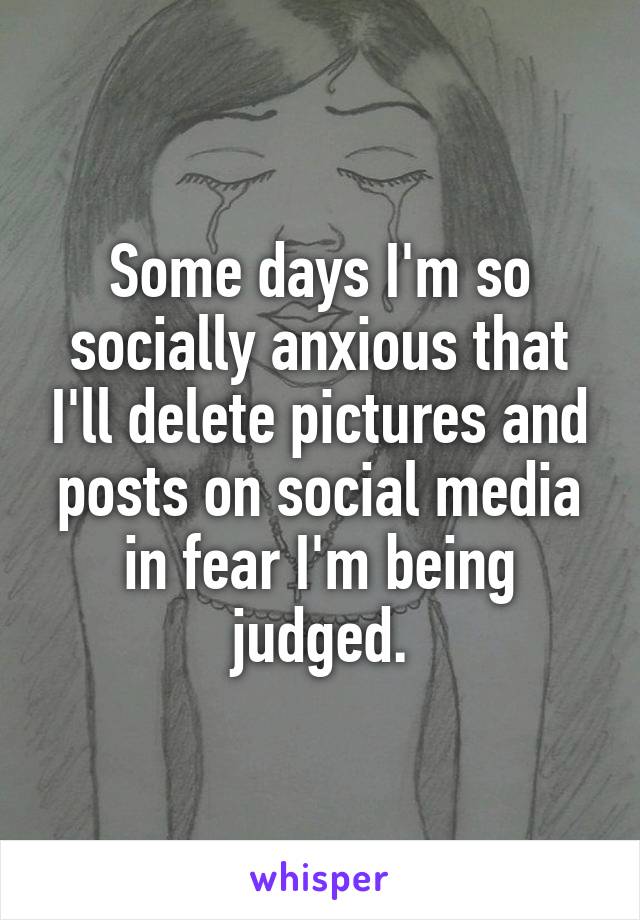 Some days I'm so socially anxious that I'll delete pictures and posts on social media in fear I'm being judged.
