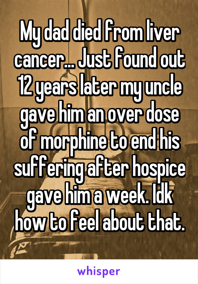 My dad died from liver cancer... Just found out 12 years later my uncle gave him an over dose of morphine to end his suffering after hospice gave him a week. Idk how to feel about that. 
