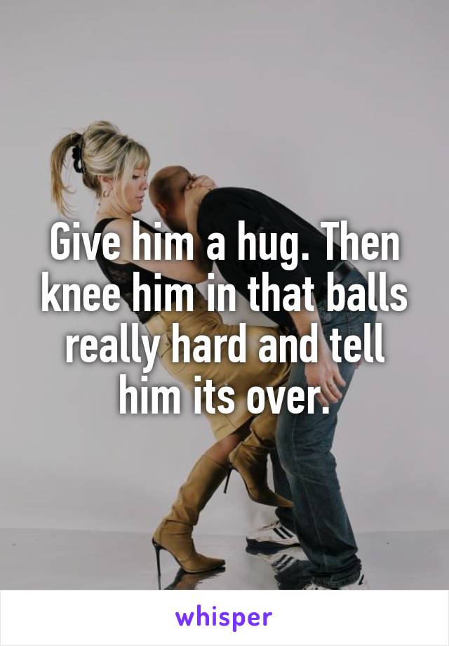 Give Him A Hug Then Knee Him In That Balls Really Hard And Tell Him Its Over 0966