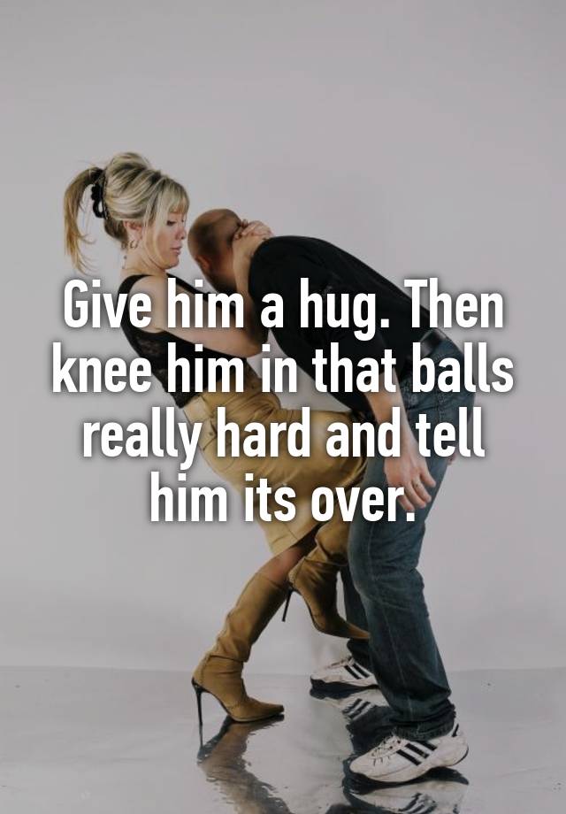 Give Him A Hug Then Knee Him In That Balls Really Hard And Tell Him Its Over