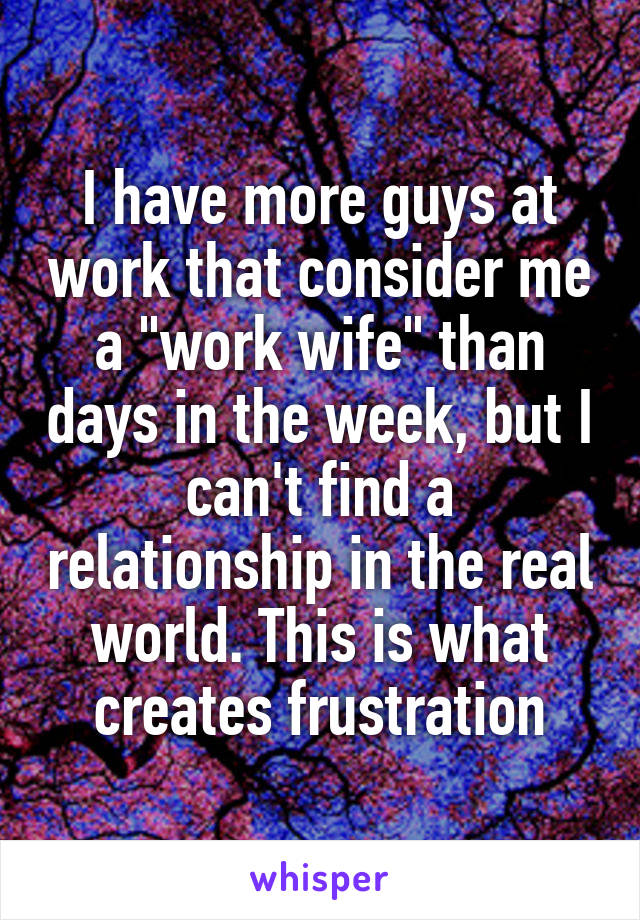 I have more guys at work that consider me a "work wife" than days in the week, but I can't find a relationship in the real world. This is what creates frustration