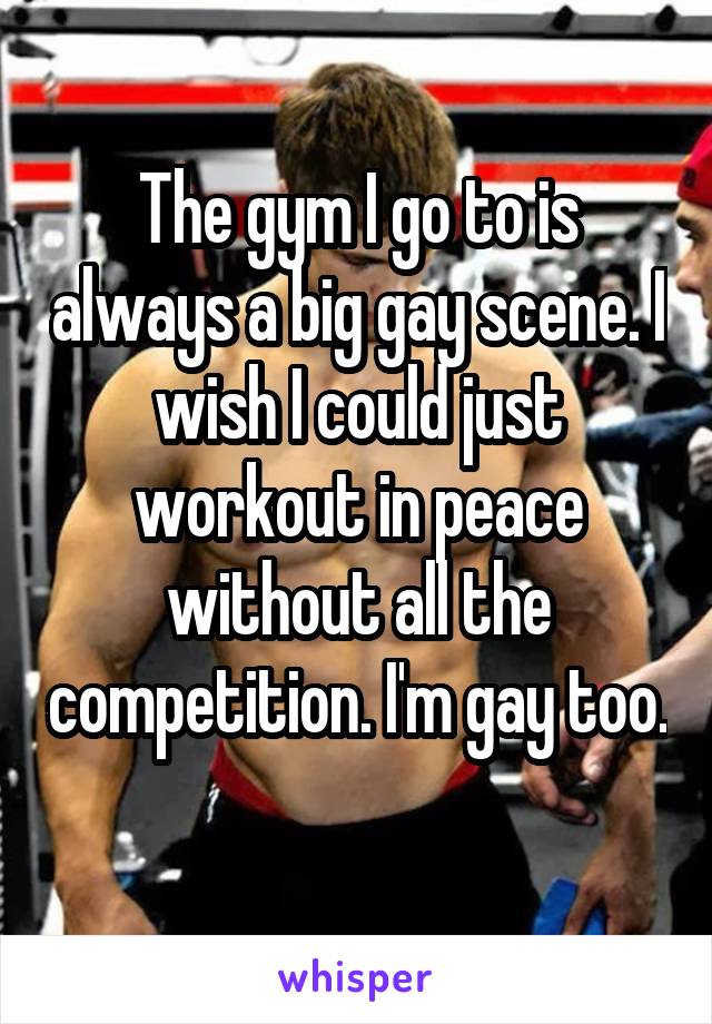The gym I go to is always a big gay scene. I wish I could just workout in peace without all the competition. I'm gay too. 