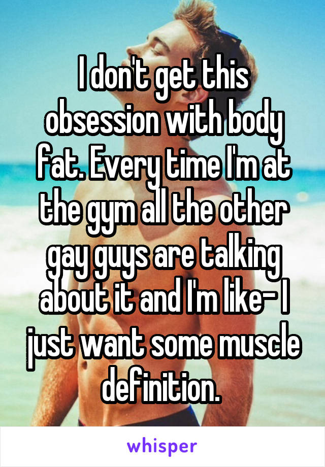 I don't get this obsession with body fat. Every time I'm at the gym all the other gay guys are talking about it and I'm like- I just want some muscle definition. 